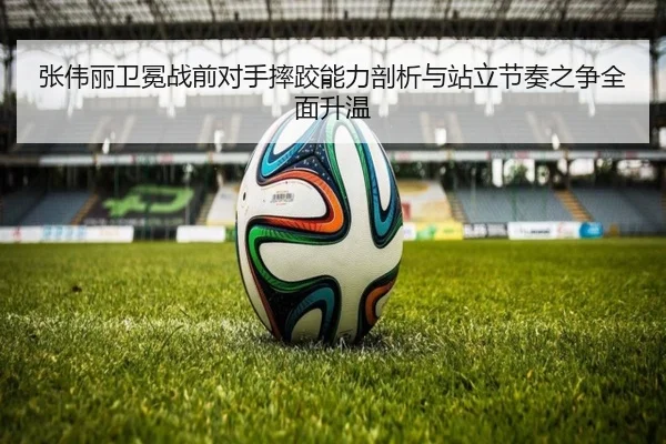 张伟丽卫冕战前对手摔跤能力剖析与站立节奏之争全面升温