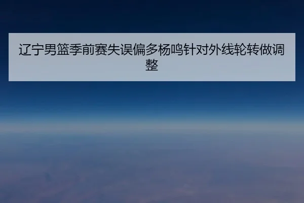 辽宁男篮季前赛失误偏多杨鸣针对外线轮转做调整